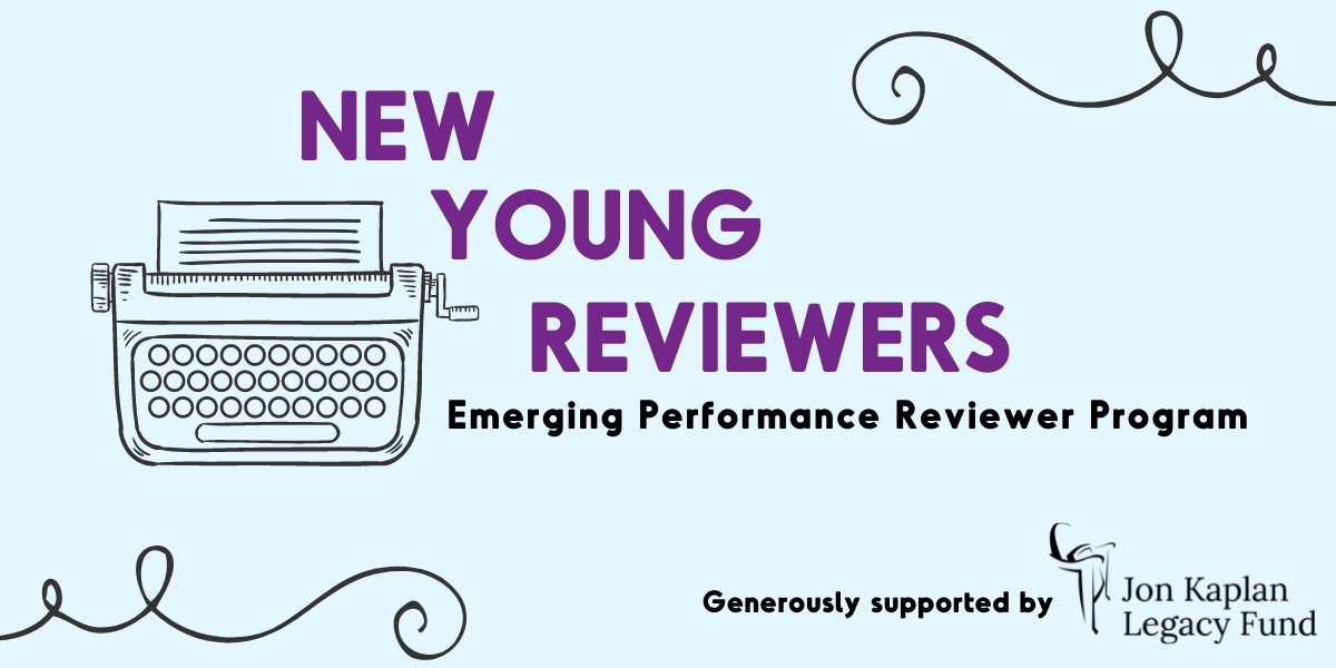 New Young Reviewers Graphic displaying the shape of a type writer with the words "New Young Reviewers; Emerging Performance Reviewer Program" next to it. The bottom corner reads "Generously supported by the John Kaplan Legacy Fund"